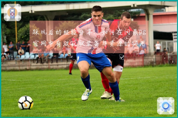 踩坑后的经验分享：如何在问鼎pg官网中有效获取装备与资源的实用技巧